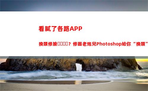 看膩了各路APP換頭修臉？修圖老炮兒Photoshop給你“換頭”新體驗